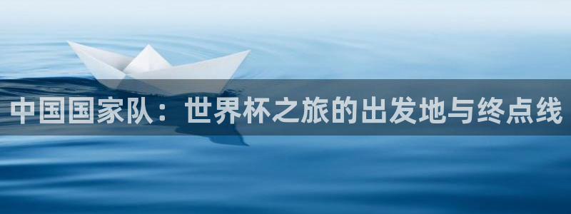 世界杯直播在线观看入口：中国国家队：世界杯之旅的出发地与终点线
